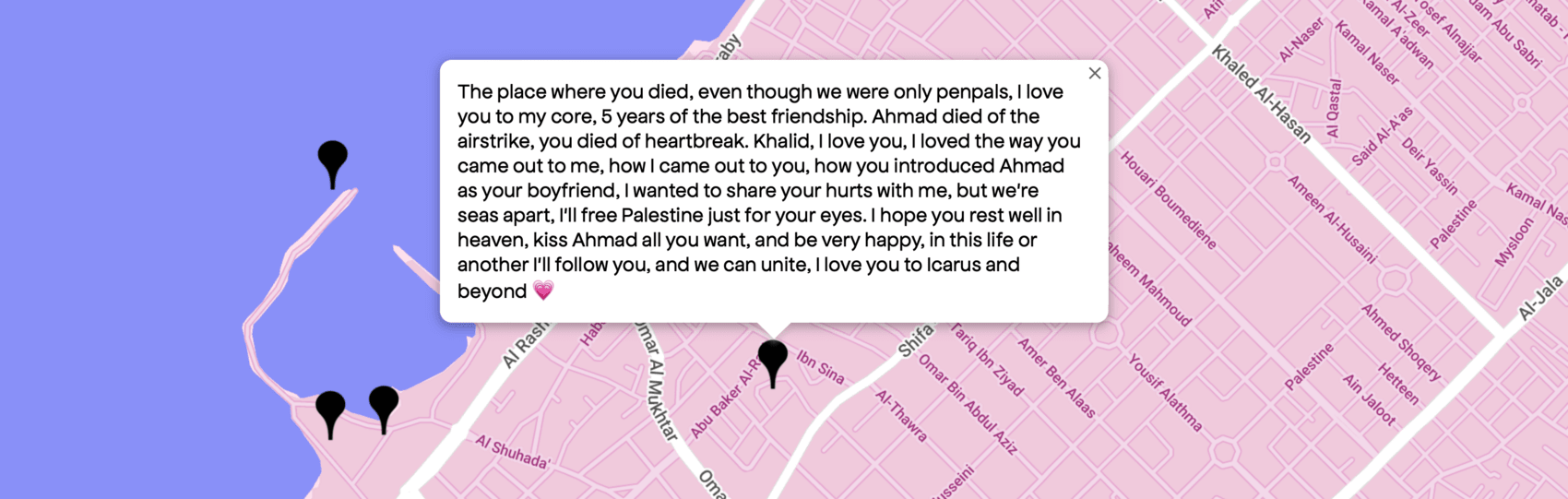 The place where you died, even though we were only penpals, I love you to my core, 5 years of the best friendship. Ahmad died of the airstrike, you died of heartbreak. Khalid, I love you, I loved the way you came out to me, how I came out to you, how you introduced me Ahmad as your boyfriend, I wanted to share your hurts with me, but we're seas apart, I'll free Palestine just for your eyes. I hope you rest well in heaven, kiss Ahmad all you want, and be very happy, in this life or another i'll follow you, and we can unite, I love you to Icarus and beyond