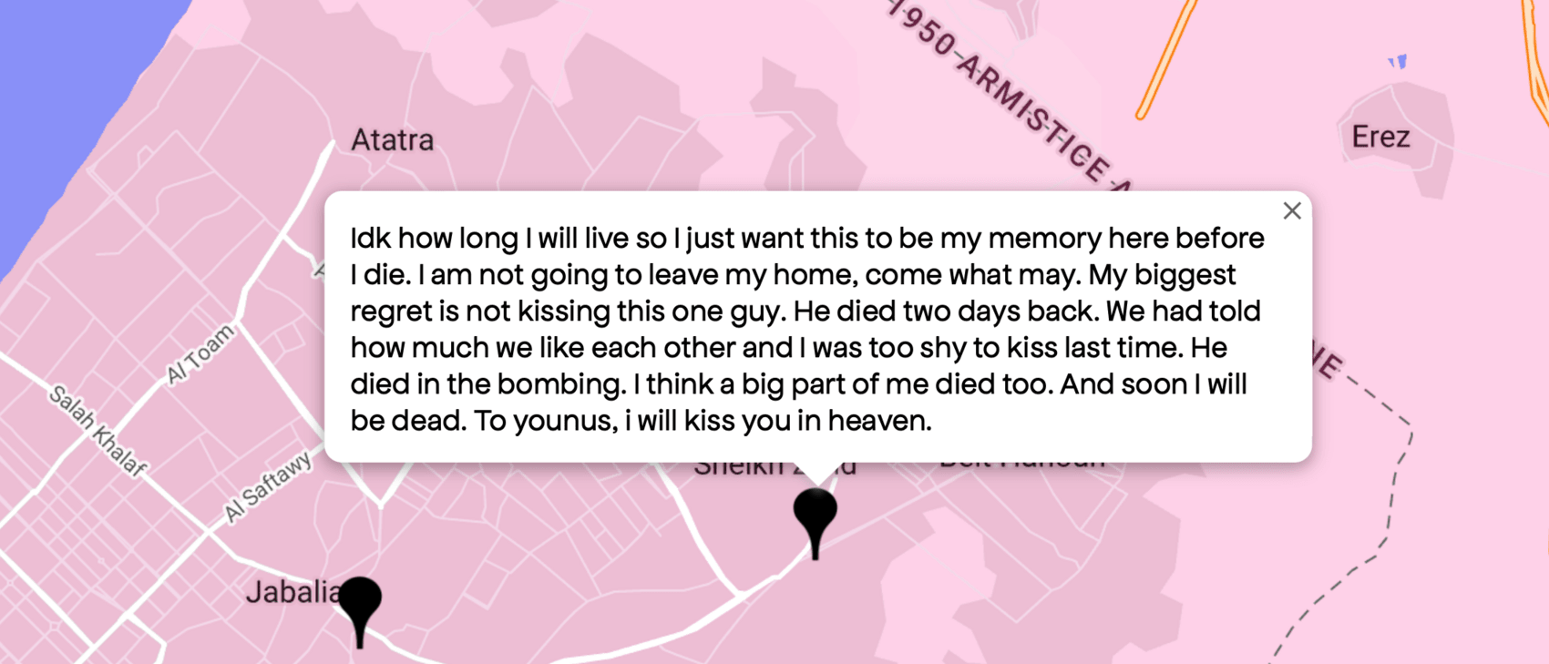 Idk how long I will live so I just want this to be my memory here before I die. I am not going to leave my home, come what may. My biggest regret is not kissing this one guy. He died two days back. We had told how much we like each other and I was too shy to kiss last time. He died in the bombing. I think a big part of me died too. And soon I will be dead. To younus, i will kiss you in heaven.