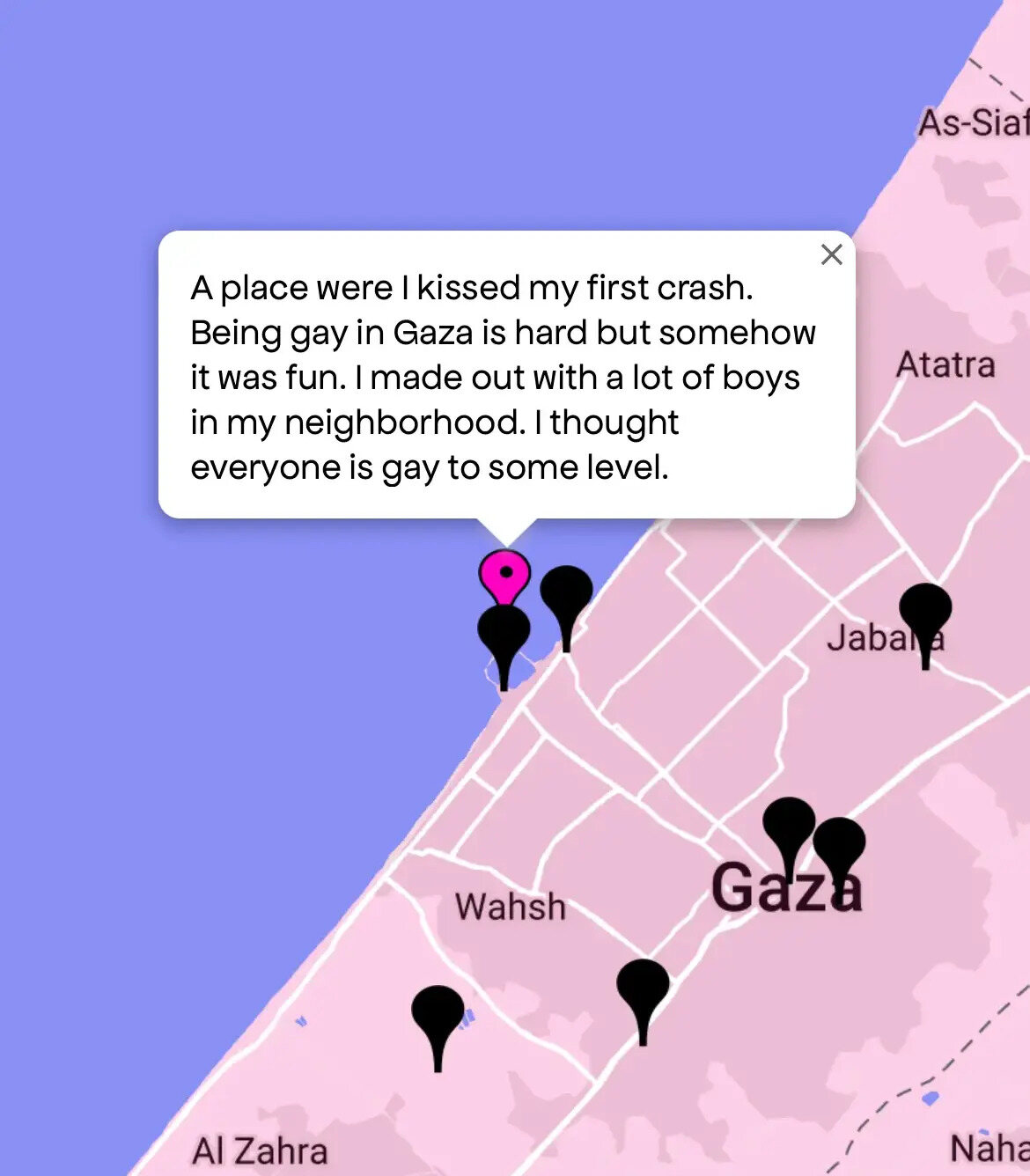 “A place [where] I kissed my first [crush]. Being gay in Gaza is hard but somehow it was fun. I made out with a lot of boys in my neighborhood. I thought everyone is gay to some level.”