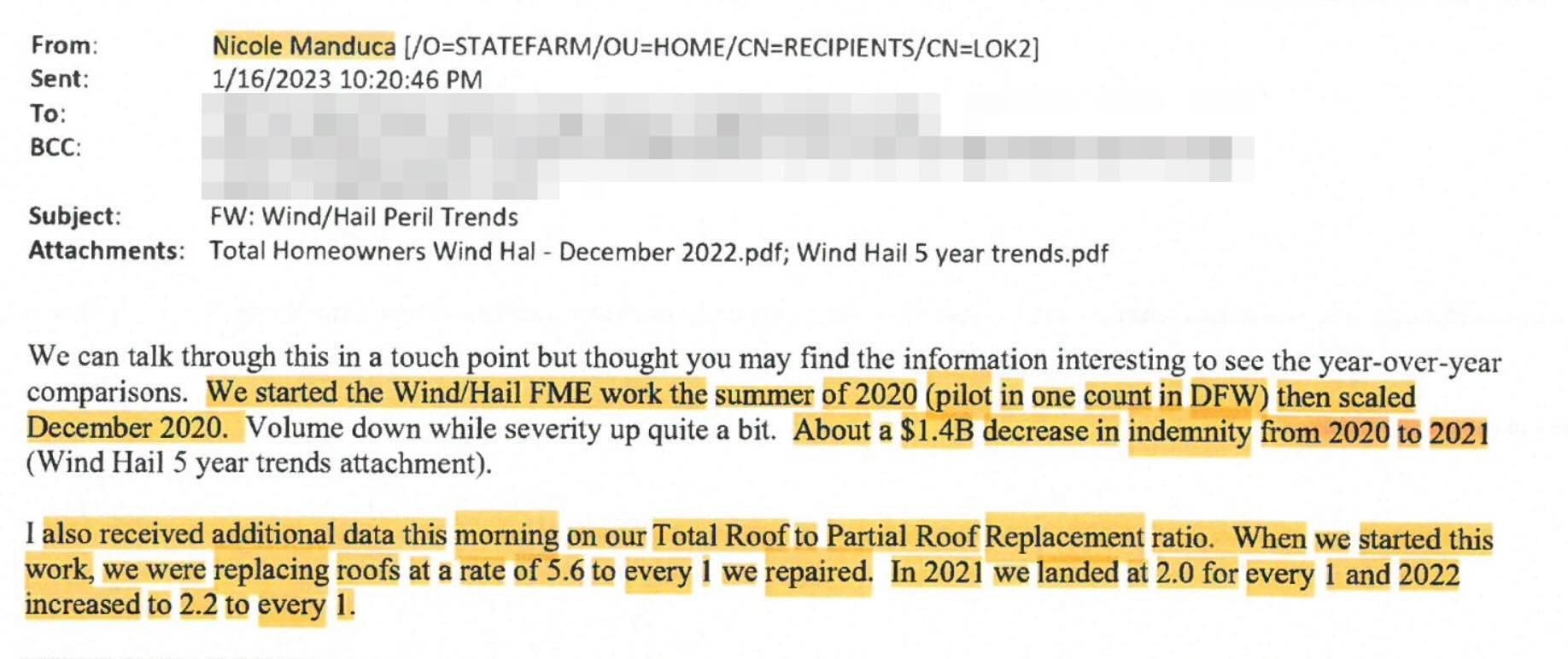 From: Sent: To: BCC: Subject: Nicole Manduca [/0=STATEFARM/OU=HOME/CN=RECIPIENTS/CN=LOK2] 1/16/2023 10:20:46 PM FW: Wind/Hail Peril Trends Attachments: Total Homeowners Wind Hal - December 2022.pdf; Wind Hail 5 year trends.pdf We can talk through this in a touch point but thought you may find the information interesting to see the ycar-over-year comparisons. We started the Wind/Hail FME work the summer of 2020 (pilot in one count in DFW) then scaled December 2020. Volume down while severity up quite a bit. About a $1.4B decrease in indemnity from 2020 to 2021 (Wind Hail 5 year trends attachment). I also received additional data this morning on our Total Roof to Partial Roof Replacement ratio. When we started this work, we were replacing roofs at a rate of 5.6 to every 1 we repaired. In 2021 we landed at 2.0 for every 1 and 2022 increased to 2.2 to every 1.