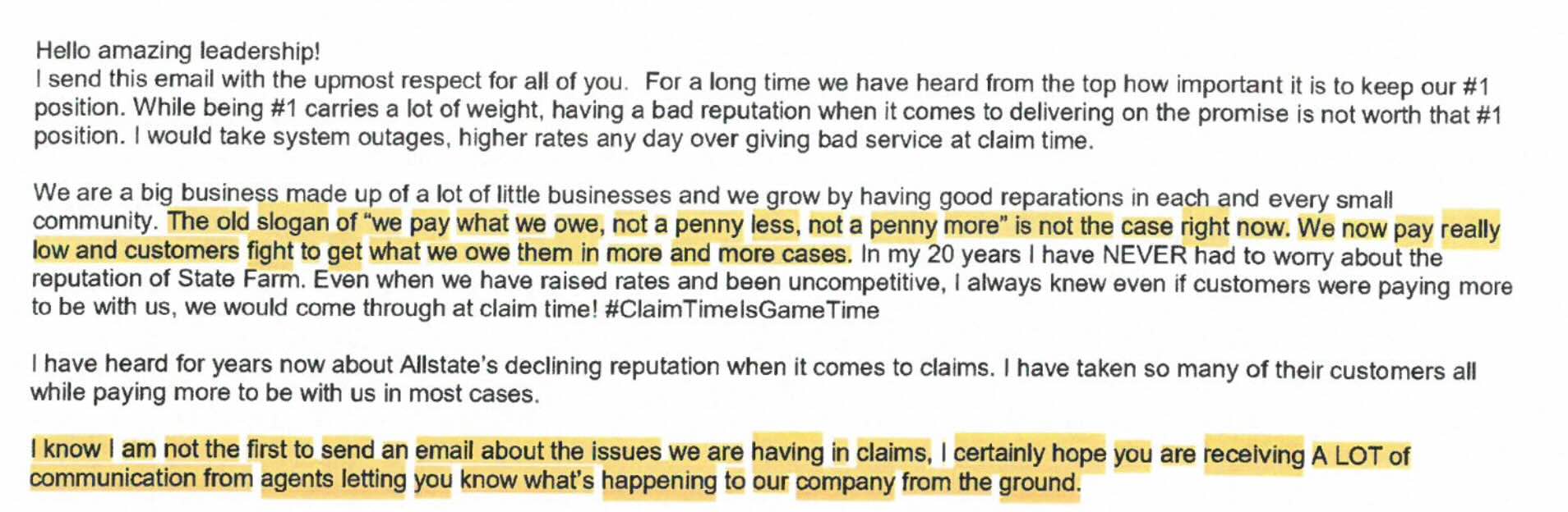 Hello amazing leadership! I send this email with the upmost respect for all of you. For a long time we have heard from the top how important it is to keep our #1 position. While being #1 carries a lot of weight, having a bad reputation when it comes to delivering on the promise is not worth that #1 position. I would take system outages, higher rates any day over giving bad service at claim time. We are a big business made up of a lot of little businesses and we grow by having good reparations in each and every small community. The old slogan of "we pay what we owe, not a penny less, not a penny more" is not the case right now. We now pay really low and customers fight to get what we owe them in more and more cases. In my 20 years I have NEVER had to worry about the reputation of State Farm. Even when we have raised rates and been uncompetitive, I always knew even if customers were paying more to be with us, we would come through at claim time! #ClaimTimelsGameTime I have heard for years now about Allstate's declining reputation when it comes to claims. I have taken so many of their customers all while paying more to be with us in most cases. I know I am not the first to send an email about the issues we are having in claims, I certainly hope you are receiving A LOT of communication from agents letting you know what's happening to our company from the ground.